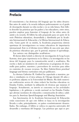 5
Prefacio
El conocimiento y las destrezas del lenguaje que los niños desarro-
llan antes de asistir a la escuela influyen poderosamente en el grado
de desempeño durante su vida escolar y en su vida futura. Este folle-
to describe las prácticas que los padres y los educadores, entre otros,
pueden emplear para fomentar el lenguaje de los niños antes de
asistir a la escuela. El folleto ha sido preparado para ser parte de la
serie Prácticas educativas, desarrollada y distribuida por la Acade-
mia Internacional de Educación y la Oficina Internacional de Educa-
ción. Como parte de su misión, la Academia proporciona síntesis
oportunas de investigaciones en temas educativos de importancia
internacional. Este es el décimo tercer folleto de una serie que abor-
da prácticas educativas que, por lo general, mejoran el aprendizaje.
Los autores son distinguidos académicos:
El doctor John Lybolt es director de investigación de Leap Learn
Systems, tiene gran experiencia en la clínica y la investigación en las
áreas del lenguaje para la comunicación social y académica. Ha
escrito y dado un sinnúmero de conferencias en programas de desa-
rrollo para padres, maestros y proveedores de servicios para niños
en contextos de escasos recursos. Su libro Cabrini-Green preschool
language and literacy curriculum está por publicarse.
La doctora Catherine H. Gottfred ha capacitado a maestros, pa-
dres y estudiantes en el área urbana de Chicago durante 25 años y
es profesora adjunta en la Universidad de Illinois. Ha dado numero-
sas conferencias acerca de cómo reducir las brechas educativas en
Estados Unidos, mediante la utilización de técnicas que mejoran el
lenguaje. Actualmente, su interés se concentra en las actividades
legislativas y de gobierno a escala nacional en los Estados Unidos
que afectan cuestiones de educación y comunicación de niños y adul-
tos para la American Speech/Language and Hearing Association.
Los funcionarios de la Academia Internacional de Educación
están conscientes de que este folleto se basa en la investigación
llevada a cabo, principalmente, en países económicamente desarro-
llados. Sin embargo, el folleto se enfoca en aspectos universales del
desarrollo y enseñanza del lenguaje. Las prácticas que aquí se pre-
 