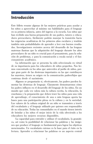 7
Introducción
Este folleto resume algunas de las mejores prácticas para ayudar a
los niños a aprovechar al máximo sus habilidades para el lenguaje
en su primera infancia, antes del ingreso a la escuela. Los niños que
han recibido una buena preparación de sus padres, tutores o educa-
dores preescolares, fácilmente podrán manejar la transición hacia
las exigencias académicas de los primeros años escolares y tendrán
también más probabilidades de aprender a leer con buenos resulta-
dos. Investigaciones recientes acerca del desarrollo de las lenguas
maternas ilustran que la adquisición del lenguaje durante los años
preescolares de un niño es crucial para el pensamiento, para la solu-
ción de problemas, y para la comunicación a escala social y el fun-
cionamiento académico.
La información que se presenta ha sido seleccionada en virtud
de su importancia para los educadores de niños pequeños. Nos he-
mos concentrado en los años que anteceden al jardín de niños, por-
que gran parte de las destrezas importantes en las que contribuyen
los maestros, tienen su origen en la comunicación padres/hijos que
comienza desde el nacimiento.
Algunos se preguntarán si, efectivamente, los padres pueden fo-
mentar las destrezas de lenguaje. Claramente demostraremos cómo
los padres influyen en el desarrollo del lenguaje de los niños. En un
mundo que cada vez valora más la cultura escrita, la educación, la
enseñanza y la preparación que deben tener los niños para una vida
de aprendizaje, el conocimiento de una o más lenguas aporta las
bases para una participación plena en la cultura y en la sociedad.
Los valores de la cultura original de un niño se transmiten a través
del vocabulario y el lenguaje utilizado por quienes son responsables
de su educación. Todas las comunidades en el mundo tienen interés
de brindar a los niños el mejor inicio de la vida ofreciendo a los
educadores los mejores recursos disponibles.
La capacidad para entender y utilizar el vocabulario, la gramáti-
ca, así como la posibilidad de relacionar las palabras y las imáge-
nes que produce el lenguaje es fundamental para lograr los objetivos
mencionados. Un vocabulario extenso es la base para el éxito en la
lectura. Aprender a relacionar las palabras es un aspecto central
 