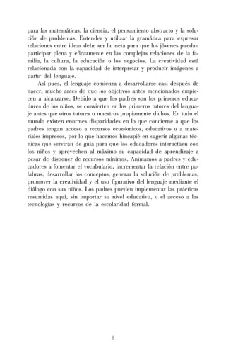 8
para las matemáticas, la ciencia, el pensamiento abstracto y la solu-
ción de problemas. Entender y utilizar la gramática para expresar
relaciones entre ideas debe ser la meta para que los jóvenes puedan
participar plena y eficazmente en las complejas relaciones de la fa-
milia, la cultura, la educación o los negocios. La creatividad está
relacionada con la capacidad de interpretar y producir imágenes a
partir del lenguaje.
Así pues, el lenguaje comienza a desarrollarse casi después de
nacer, mucho antes de que los objetivos antes mencionados empie-
cen a alcanzarse. Debido a que los padres son los primeros educa-
dores de los niños, se convierten en los primeros tutores del lengua-
je antes que otros tutores o maestros propiamente dichos. En todo el
mundo existen enormes disparidades en lo que concierne a que los
padres tengan acceso a recursos económicos, educativos o a mate-
riales impresos, por lo que hacemos hincapié en sugerir algunas téc-
nicas que servirán de guía para que los educadores interactúen con
los niños y aprovechen al máximo su capacidad de aprendizaje a
pesar de disponer de recursos mínimos. Animamos a padres y edu-
cadores a fomentar el vocabulario, incrementar la relación entre pa-
labras, desarrollar los conceptos, generar la solución de problemas,
promover la creatividad y el uso figurativo del lenguaje mediante el
diálogo con sus niños. Los padres pueden implementar las prácticas
resumidas aquí, sin importar su nivel educativo, o el acceso a las
tecnologías y recursos de la escolaridad formal.
 