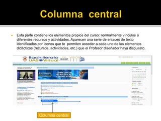    Esta parte contiene los elementos propios del curso: normalmente vínculos a
    diferentes recursos y actividades. Aparecen una serie de enlaces de texto
    identificados por iconos que te permiten acceder a cada uno de los elementos
    didácticos (recursos, actividades, etc.) que el Profesor diseñador haya dispuesto.




                  Columna central
 