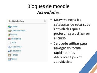 Bloques de moodle
   Actividades
         • Muestra todas las
           categorías de recursos y
           actividades que el
           profesor va a utilizar en
           el curso.
         • Se puede utilizar para
           navegar en forma
           rápida por los
           diferentes tipos de
           actividades.
 