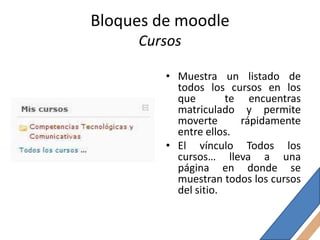 Bloques de moodle
     Cursos

         • Muestra un listado de
           todos los cursos en los
           que        te encuentras
           matriculado y permite
           moverte      rápidamente
           entre ellos.
         • El vínculo Todos los
           cursos… lleva a una
           página en donde se
           muestran todos los cursos
           del sitio.
 