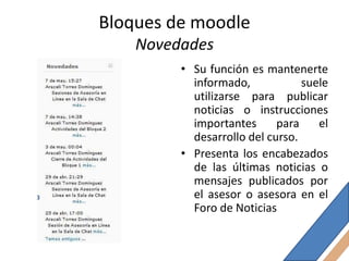 Bloques de moodle
    Novedades
         • Su función es mantenerte
           informado,            suele
           utilizarse para publicar
           noticias o instrucciones
           importantes      para    el
           desarrollo del curso.
         • Presenta los encabezados
           de las últimas noticias o
           mensajes publicados por
           el asesor o asesora en el
           Foro de Noticias
 