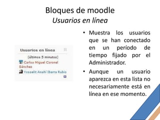 Bloques de moodle
 Usuarios en línea
          • Muestra los usuarios
            que se han conectado
            en un período de
            tiempo fijado por el
            Administrador.
          • Aunque un usuario
            aparezca en esta lista no
            necesariamente está en
            línea en ese momento.
 