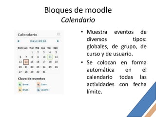 Bloques de moodle
    Calendario
         • Muestra eventos de
           diversos           tipos:
           globales, de grupo, de
           curso y de usuario.
         • Se colocan en forma
           automática     en      el
           calendario todas las
           actividades con fecha
           límite.
 