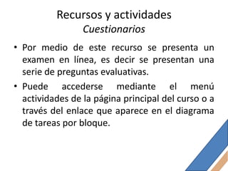 Recursos y actividades
                 Cuestionarios
• Por medio de este recurso se presenta un
  examen en línea, es decir se presentan una
  serie de preguntas evaluativas.
• Puede accederse mediante el menú
  actividades de la página principal del curso o a
  través del enlace que aparece en el diagrama
  de tareas por bloque.
 