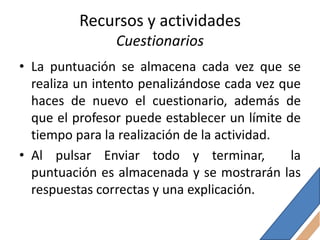 Recursos y actividades
                Cuestionarios
• La puntuación se almacena cada vez que se
  realiza un intento penalizándose cada vez que
  haces de nuevo el cuestionario, además de
  que el profesor puede establecer un límite de
  tiempo para la realización de la actividad.
• Al pulsar Enviar todo y terminar,           la
  puntuación es almacenada y se mostrarán las
  respuestas correctas y una explicación.
 