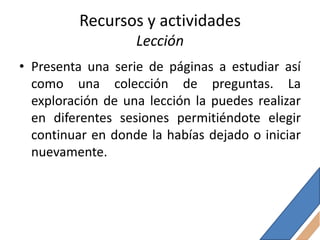 Recursos y actividades
                   Lección
• Presenta una serie de páginas a estudiar así
  como una colección de preguntas. La
  exploración de una lección la puedes realizar
  en diferentes sesiones permitiéndote elegir
  continuar en donde la habías dejado o iniciar
  nuevamente.
 