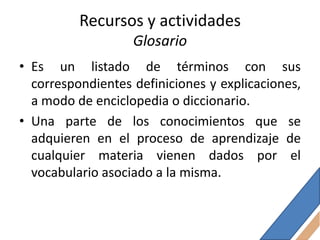 Recursos y actividades
                   Glosario
• Es un listado de términos con sus
  correspondientes definiciones y explicaciones,
  a modo de enciclopedia o diccionario.
• Una parte de los conocimientos que se
  adquieren en el proceso de aprendizaje de
  cualquier materia vienen dados por el
  vocabulario asociado a la misma.
 