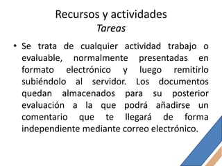 Recursos y actividades
                  Tareas
• Se trata de cualquier actividad trabajo o
  evaluable, normalmente presentadas en
  formato electrónico y luego remitirlo
  subiéndolo al servidor. Los documentos
  quedan almacenados para su posterior
  evaluación a la que podrá añadirse un
  comentario que te llegará de forma
  independiente mediante correo electrónico.
 