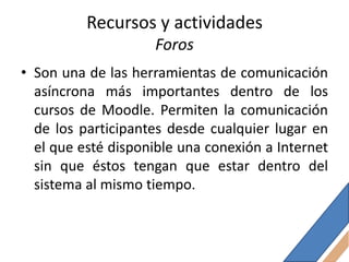 Recursos y actividades
                    Foros
• Son una de las herramientas de comunicación
  asíncrona más importantes dentro de los
  cursos de Moodle. Permiten la comunicación
  de los participantes desde cualquier lugar en
  el que esté disponible una conexión a Internet
  sin que éstos tengan que estar dentro del
  sistema al mismo tiempo.
 