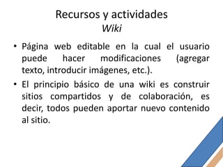 Recursos y actividades
                    Wiki
• Página web editable en la cual el usuario
  puede      hacer    modificaciones  (agregar
  texto, introducir imágenes, etc.).
• El principio básico de una wiki es construir
  sitios compartidos y de colaboración, es
  decir, todos pueden aportar nuevo contenido
  al sitio.
 