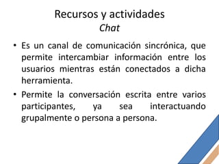 Recursos y actividades
                    Chat
• Es un canal de comunicación sincrónica, que
  permite intercambiar información entre los
  usuarios mientras están conectados a dicha
  herramienta.
• Permite la conversación escrita entre varios
  participantes,   ya    sea     interactuando
  grupalmente o persona a persona.
 