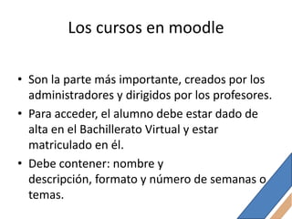 Los cursos en moodle

• Son la parte más importante, creados por los
  administradores y dirigidos por los profesores.
• Para acceder, el alumno debe estar dado de
  alta en el Bachillerato Virtual y estar
  matriculado en él.
• Debe contener: nombre y
  descripción, formato y número de semanas o
  temas.
 