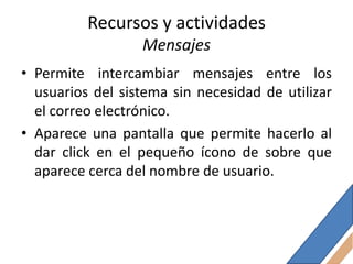 Recursos y actividades
                  Mensajes
• Permite intercambiar mensajes entre los
  usuarios del sistema sin necesidad de utilizar
  el correo electrónico.
• Aparece una pantalla que permite hacerlo al
  dar click en el pequeño ícono de sobre que
  aparece cerca del nombre de usuario.
 