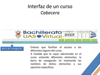 Interfaz de un curso
                              Cabecera




Barra de navegación
                       Enlaces que facilitan el acceso a los
                       diferentes lugares del curso.
                       A medida que te vayas adentrando en el
                       curso visitando diferentes elementos, la
                       barra de navegación irá mostrando los
                       nombres de dichos elementos y sus
                       opciones específicas.
 