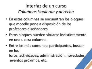 Interfaz de un curso
       Columnas izquierda y derecha
• En estas columnas se encuentran los bloques
  que moodle pone a disposición de los
  profesores diseñadores.
• Estos bloques pueden situarse indistintamente
  en una u otra columna.
• Entre los más comunes: participantes, buscar
  en los
  foros, actividades, administración, novedades,
   eventos próximos, etc.
 