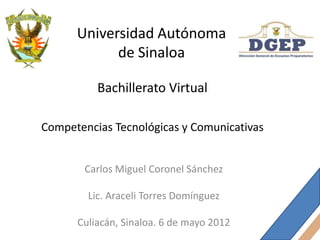 Universidad Autónoma
            de Sinaloa

          Bachillerato Virtual

Competencias Tecnológicas y Comunicativas


       Carlos Miguel Coronel Sánchez

        Lic. Araceli Torres Domínguez

      Culiacán, Sinaloa. 6 de mayo 2012
 