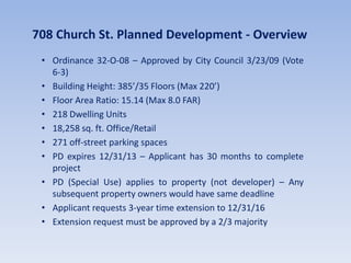 708 Church St. Planned Development - Overview
• Ordinance 32-O-08 – Approved by City Council 3/23/09 (Vote
6-3)
• Building Height: 385’/35 Floors (Max 220’)
• Floor Area Ratio: 15.14 (Max 8.0 FAR)
• 218 Dwelling Units
• 18,258 sq. ft. Office/Retail
• 271 off-street parking spaces
• PD expires 12/31/13 – Applicant has 30 months to complete
project
• PD (Special Use) applies to property (not developer) – Any
subsequent property owners would have same deadline
• Applicant requests 3-year time extension to 12/31/16
• Extension request must be approved by a 2/3 majority
 