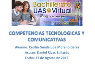 COMPETENCIAS TECNOLOGICAS Y
      COMUNICATIVAS
  Alumno: Cecilia Guadalupe Moreno Garza
       Asesor: Daniel Rivas Ballardo
       Fecha: 17 de Agosto de 2012.
 