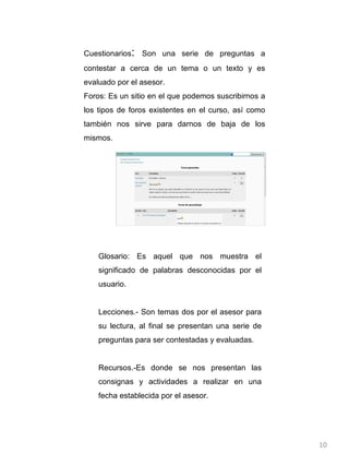 Cuestionarios :  Son una serie de preguntas a contestar a cerca de un tema o un texto y es evaluado por el asesor. Foros: Es un sitio en el que podemos suscribirnos a los tipos de foros existentes en el curso, así como también nos sirve para darnos de baja de los mismos.  Glosario: Es aquel que nos muestra el significado de palabras desconocidas por el usuario. Lecciones.- Son temas dos por el asesor para su lectura, al final se presentan una serie de preguntas para ser contestadas y evaluadas. Recursos.-Es donde se nos presentan las consignas y actividades a realizar en una fecha establecida por el asesor.  