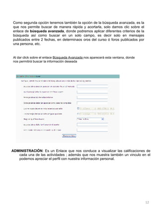 ADMINISTRACIÓN : Es un Enlace que nos conduce a visualizar las calificaciones de cada una de las actividades ; además que nos muestra también un vinculo en el podemos apreciar el perfil con nuestra información personal.  Al dar click sobre el enlace  Búsqueda Avanzada  nos aparecerá esta ventana, donde nos permitirá buscar la información deseada Como segunda opción tenemos también la opción de la búsqueda avanzada, es la que nos permite buscar de manera rápida y acortarla, solo damos clic sobre el enlace de  búsqueda avanzada , donde podremos aplicar diferentes criterios de la búsqueda así como buscar en un solo campo, es decir solo en mensajes publicados entre 2 fechas, en determinaos oros del curso ó foros publicados por una persona, etc. 