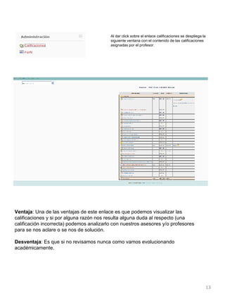 Al dar click sobre el enlace calificaciones se despliega la siguiente ventana con el contenido de las calificaciones asignadas por el profesor . Ventaja : Una de las ventajas de este enlace es que podemos visualizar las calificaciones y si por alguna razón nos resulta alguna duda al respecto (una calificación incorrecta) podemos analizarlo con nuestros asesores y/o profesores para se nos aclare o se nos de solución. Desventaja : Es que si no revisamos nunca como vamos evolucionando académicamente. 
