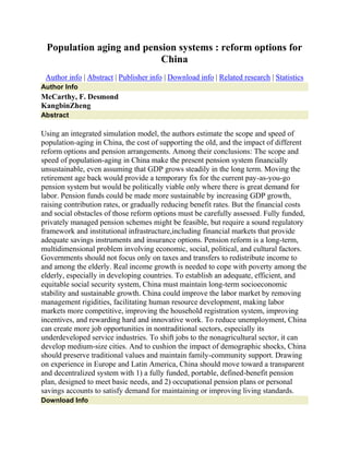 Population aging and pension systems : reform options for
China
Author info | Abstract | Publisher info | Download info | Related research | Statistics
Author Info
McCarthy, F. Desmond
KangbinZheng
Abstract
Using an integrated simulation model, the authors estimate the scope and speed of
population-aging in China, the cost of supporting the old, and the impact of different
reform options and pension arrangements. Among their conclusions: The scope and
speed of population-aging in China make the present pension system financially
unsustainable, even assuming that GDP grows steadily in the long term. Moving the
retirement age back would provide a temporary fix for the current pay-as-you-go
pension system but would be politically viable only where there is great demand for
labor. Pension funds could be made more sustainable by increasing GDP growth,
raising contribution rates, or gradually reducing benefit rates. But the financial costs
and social obstacles of those reform options must be carefully assessed. Fully funded,
privately managed pension schemes might be feasible, but require a sound regulatory
framework and institutional infrastructure,including financial markets that provide
adequate savings instruments and insurance options. Pension reform is a long-term,
multidimensional problem involving economic, social, political, and cultural factors.
Governments should not focus only on taxes and transfers to redistribute income to
and among the elderly. Real income growth is needed to cope with poverty among the
elderly, especially in developing countries. To establish an adequate, efficient, and
equitable social security system, China must maintain long-term socioeconomic
stability and sustainable growth. China could improve the labor market by removing
management rigidities, facilitating human resource development, making labor
markets more competitive, improving the household registration system, improving
incentives, and rewarding hard and innovative work. To reduce unemployment, China
can create more job opportunities in nontraditional sectors, especially its
underdeveloped service industries. To shift jobs to the nonagricultural sector, it can
develop medium-size cities. And to cushion the impact of demographic shocks, China
should preserve traditional values and maintain family-community support. Drawing
on experience in Europe and Latin America, China should move toward a transparent
and decentralized system with 1) a fully funded, portable, defined-benefit pension
plan, designed to meet basic needs, and 2) occupational pension plans or personal
savings accounts to satisfy demand for maintaining or improving living standards.
Download Info
 