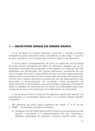 1 — OBJECTIVOS GERAIS DO ENSINO BÁSICO

   A Lei de Bases do Sistema Educativo determina o carácter universal,
obrigatório e gratuito do ensino básico, assinalando, no seu artigo 7.º, que lhe
cumpre «assegurar uma formação geral comum a todos os portugueses».

    O ensino básico consubstancia-se, de facto, no quadro de uma formação
universal, porque abrangente de todos os indivíduos, alargada, por se ter
estendido a nove anos de escolaridade, e homogénea, na medida em que não
estabelece vias diferenciadas nem opções prematuras, susceptíveis de criar
discriminações. Como tal, o ensino básico constitui-se como a etapa da escola-
ridade em que se concretiza, de forma mais ampla, o princípio democrático que
informa todo o sistema educativo e contribui por sua vez, decisivamente, para
aprofundar a democratização da sociedade, numa perspectiva de
desenvolvimento e de progresso, quer promovendo a realização individual de
todos os cidadãos, em harmonia com os valores da solidariedade social, quer
preparando-os para uma intervenção útil e responsável na comunidade.

    A Lei de Bases define o conjunto de objectivos gerais que deverão ser
prosseguidos na escolaridade básica para ir ao encontro destas grandes
finalidades.

   São objectivos do ensino básico explícitos nos artigos 7.º e 8.º da Lei
n.º 46/86 — Lei de Bases do Sistema Educativo:
   a) Assegurar uma formação geral comum a todos os portugueses que lhes
      garanta a descoberta e o desenvolvimento dos seus interesses e
      aptidões, capacidade de raciocínio, memória, espírito crítico, criati-

                                                                             11
 