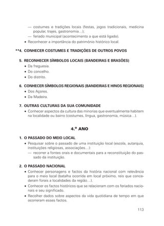 **• — costumes e tradições locais (festas, jogos tradicionais, medicina
        popular, trajes, gastronomia…);
  **• — feriado municipal (acontecimento a que está ligado).
  **• Reconhecer a importância do património histórico local.

**4. CONHECER COSTUMES E TRADIÇÕES DE OUTROS POVOS

**5. RECONHECER SÍMBOLOS LOCAIS (BANDEIRAS E BRASÕES)
  **• Da freguesia.
  **• Do concelho.
  **• Do distrito.

**6. CONHECER SÍMBOLOS REGIONAIS (BANDEIRAS E HINOS REGIONAIS)
  **• Dos Açores.
  **• Da Madeira.

**7. OUTRAS CULTURAS DA SUA COMUNIDADE
  **• Conhecer aspectos da cultura das minorias que eventualmente habitem
      na localidade ou bairro (costumes, língua, gastronomia, música…).


                                4.o ANO

**1. O PASSADO DO MEIO LOCAL
  **• Pesquisar sobre o passado de uma instituição local (escola, autarquia,
      instituições religiosas, associações…):
  **• — recorrer a fontes orais e documentais para a reconstituição do pas-
          sado da instituição.

**2. O PASSADO NACIONAL
  **• Conhecer personagens e factos da história nacional com relevância
      para o meio local (batalha ocorrida em local próximo, reis que conce-
      deram forais a localidades da região…).
  **• Conhecer os factos históricos que se relacionam com os feriados nacio-
      nais e seu significado.
  **• Recolher dados sobre aspectos da vida quotidiana de tempo em que
      ocorreram esses factos.

                                                                        113
 