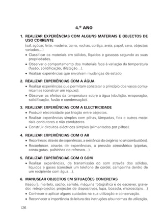 4.o ANO

1. REALIZAR EXPERIÊNCIAS COM ALGUNS MATERIAIS E OBJECTOS DE
   USO CORRENTE
   (sal, açúcar, leite, madeira, barro, rochas, cortiça, areia, papel, cera, objectos
   variados…)
   • Classificar os materiais em sólidos, líquidos e gasosos segundo as suas
     propriedades.
   • Observar o comportamento dos materiais face à variação da temperatura
     (fusão, solidificação, dilatação…).
   • Realizar experiências que envolvam mudanças de estado.

2. REALIZAR EXPERIÊNCIAS COM A ÁGUA
   • Realizar experiências que permitam constatar o princípio dos vasos comu-
     nicantes (construir um repuxo).
   • Observar os efeitos da temperatura sobre a água (ebulição, evaporação,
     solidificação, fusão e condensação).

3. REALIZAR EXPERIÊNCIAS COM A ELECTRICIDADE
   • Produzir electricidade por fricção entre objectos.
   • Realizar experiências simples com pilhas, lâmpadas, fios e outros mate-
     riais condutores e não condutores.
   • Construir circuitos eléctricos simples (alimentados por pilhas).

4. REALIZAR EXPERIÊNCIAS COM O AR
   • Reconhecer, através de experiências, a existência do oxigénio no ar (combustões).
   • Reconhecer, através de experiências, a pressão atmosférica (pipetas,
     conta-gotas, palhinhas de refresco…).

5. REALIZAR EXPERIÊNCIAS COM O SOM
   • Realizar experiências, de transmissão do som através dos sólidos,
     líquidos e gases (construir um telefone de cordel, campainha dentro de
     um recipiente com água…).

6. MANUSEAR OBJECTOS EM SITUAÇÕES CONCRETAS
   (tesoura, martelo, sacho, serrote, máquina fotográfica e de escrever, grava-
   dor, retroprojector, projector de diapositivos, lupa, bússola, microscópio…)
   • Conhecer e aplicar alguns cuidados na sua utilização e conservação.
   • Reconhecer a importância da leitura das instruções e/ou normas de utilização.

126
 