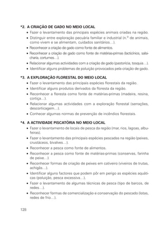 *2. A CRIAÇÃO DE GADO NO MEIO LOCAL
      • Fazer o levantamento das principais espécies animais criadas na região.
      • Distinguir entre exploração pecuária familiar e industrial (n.o de animais,
        como vivem e se alimentam, cuidados sanitários…).
      • Reconhecer a criação de gado como fonte de alimentos.
      • Reconhecer a criação de gado como fonte de matérias-primas (lacticínios, salsi-
        charia, cortumes…).
      • Relacionar algumas actividades com a criação de gado (pastorícia, tosquia…).
      • Identificar alguns problemas de poluição provocados pela criação de gado.

*3. A EXPLORAÇÃO FLORESTAL DO MEIO LOCAL
      • Fazer o levantamento das principais espécies florestais da região.
      • Identificar alguns produtos derivados da floresta da região.
      • Reconhecer a floresta como fonte de matérias-primas (madeira, resina,
        cortiça…).
      • Relacionar algumas actividades com a exploração florestal (serrações,
        descorticagem…).
      • Conhecer algumas normas de prevenção de incêndios florestais.

*4. A ACTIVIDADE PISCATÓRIA NO MEIO LOCAL
      • Fazer o levantamento de locais de pesca da região (mar, rios, lagoas, albu-
        feiras).
      • Fazer o levantamento das principais espécies pescadas na região (peixes,
        crustáceos, bivalves…).
      • Reconhecer a pesca como fonte de alimentos.
      • Reconhecer a pesca como fonte de matérias-primas (conservas, farinha
        de peixe…).
      • Reconhecer formas de criação de peixes em cativeiro (viveiros de trutas,
        achigãs…).
      • Identificar alguns factores que podem pôr em perigo as espécies aquáti-
        cas (poluição, pesca excessiva…).
      • Fazer o levantamento de algumas técnicas de pesca (tipo de barcos, de
        redes…).
      • Reconhecer formas de comercialização e conservação do pescado (lotas,
        redes de frio…).


128
 