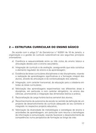 2 — ESTRUTURA CURRICULAR DO ENSINO BÁSICO

   De acordo com o artigo 3.º do Decreto-Lei n.º 6/2001 de 18 de Janeiro, a
organização e a gestão do currículo subordinam-se aos seguintes princípios
orientadores:
  a) Coerência e sequencialidade entre os três ciclos do ensino básico e
     articulação destes com o ensino secundário;
  b) Integração do currículo e da avaliação, assegurando que esta constitua
     o elemento regulador do ensino e da aprendizagem;
  c) Existência de áreas curriculares disciplinares e não disciplinares, visando
     a realização de aprendizagens significativas e a formação integral dos
     alunos, através da articulação e da contextualização dos saberes;
  d) Integração, com carácter transversal, da educação para a cidadania em
     todas as áreas curriculares;
  e) Valorização das aprendizagens experimentais nas diferentes áreas e
     disciplinas, em particular, e com carácter obrigatório, no ensino das
     ciências, promovendo a integração das dimensões teórica e prática;
  f)   Racionalização da carga horária lectiva semanal dos alunos;
  g) Reconhecimento da autonomia da escola no sentido da definição de um
     projecto de desenvolvimento do currículo adequado ao seu contexto e
     integrado no respectivo projecto educativo;
  h) Valorização da diversidade de metodologias e estratégias de ensino e
     actividades de aprendizagem, em particular com recurso a tecnologias
     de informação e comunicação, visando favorecer o desenvolvimento de
     competências numa perspectiva de formação ao longo da vida;

                                                                             17
 