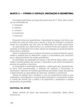 BLOCO 2 — FORMA E ESPAÇO (INICIAÇÃO À GEOMETRIA)


   A iniciação à geometria, ao longo dos quatro anos do 1.o Ciclo, deve centrar-
-se nas actividades de:
   • manipular;
   • explorar;
   • construir;
   • transformar;
   • relacionar.

   O grande número de experiências, à descoberta do espaço e da forma, que
a criança fez antes de entrar para a escola, é factor de interesse e empenha-
mento nas actividades que esta área da Matemática lhe pode proporcionar.
   As capacidades que desenvolveu e os conhecimentos que adquiriu intuiti-
vamente, em interacção com o meio, devem ser alargados na escola da mesma
forma activa e dinâmica.
   Assim, é importante que as crianças encontrem na escola ambiente, oportu-
nidade e material para se dedicarem a jogos e a brincadeiras que concorram
para o desenvolvimento de noções geométricas.
   As actividades de exploração do espaço e das formas fazem apelo à criati-
vidade e sentido estético das crianças e respondem à sua natural e progressiva
procura de equilíbrio e harmonia.
   A manipulação e exploração de objectos, a observação que, gradualmente,
se torna mais pormenorizada, a utilização de materiais e intrumentos na
construção e desenho de modelos geométricos permitirão muitas descobertas
e desenvolverão as capacidades de relacionar, classificar e transformar.
   Através do diálogo com o professor e com os companheiros sobre as suas
realizações e interrogações a criança poderá interpretar e compreender melhor
o mundo das formas que a rodeia e irá adquirindo o vocabulário e noções
elementares de geometria.


MATERIAL DE APOIO

   Utilizar material de apoio não estruturado e estruturado. Deste último
evidencia-se:



180
 