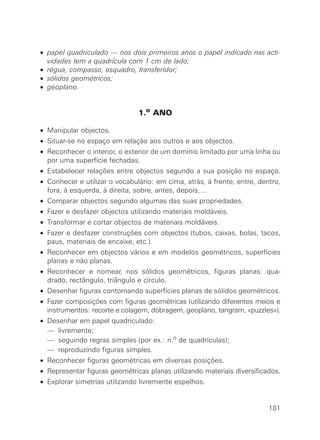 • papel quadriculado — nos dois primeiros anos o papel indicado nas acti-
  vidades tem a quadrícula com 1 cm de lado;
• régua, compasso, esquadro, transferidor;
• sólidos geométricos;
• geoplano.


                               1.o ANO

• Manipular objectos.
• Situar-se no espaço em relação aos outros e aos objectos.
• Reconhecer o interior, o exterior de um domínio limitado por uma linha ou
  por uma superfície fechadas.
• Estabelecer relações entre objectos segundo a sua posição no espaço.
• Conhecer e utilizar o vocabulário: em cima, atrás, à frente, entre, dentro,
  fora, à esquerda, à direita, sobre, antes, depois,…
• Comparar objectos segundo algumas das suas propriedades.
• Fazer e desfazer objectos utilizando materiais moldáveis.
• Transformar e cortar objectos de materiais moldáveis.
• Fazer e desfazer construções com objectos (tubos, caixas, bolas, tacos,
  paus, materiais de encaixe, etc.).
• Reconhecer em objectos vários e em modelos geométricos, superfícies
  planas e não planas.
• Reconhecer e nomear, nos sólidos geométricos, figuras planas: qua-
  drado, rectângulo, triângulo e círculo.
• Desenhar figuras contornando superfícies planas de sólidos geométricos.
• Fazer composições com figuras geométricas (utilizando diferentes meios e
  instrumentos: recorte e colagem, dobragem, geoplano, tangram, «puzzles»).
•   Desenhar em papel quadriculado:
•   — livremente;
•   — seguindo regras simples (por ex.: n.o de quadrículas);
•   — reproduzindo figuras simples.
• Reconhecer figuras geométricas em diversas posições.
• Representar figuras geométricas planas utilizando materiais diversificados.
• Explorar simetrias utilizando livremente espelhos.


                                                                         181
 