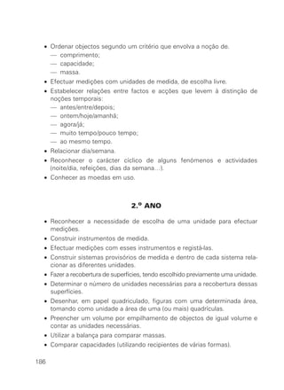 •   Ordenar objectos segundo um critério que envolva a noção de.
  •   — comprimento;
  •   — capacidade;
  •   — massa.
  • Efectuar medições com unidades de medida, de escolha livre.
  • Estabelecer relações entre factos e acções que levem à distinção de
    noções temporais:
  • — antes/entre/depois;
  • — ontem/hoje/amanhã;
  • — agora/já;
  • — muito tempo/pouco tempo;
  • — ao mesmo tempo.
  • Relacionar dia/semana.
  • Reconhecer o carácter cíclico de alguns fenómenos e actividades
    (noite/dia, refeições, dias da semana…).
  • Conhecer as moedas em uso.



                                 2.o ANO

  • Reconhecer a necessidade de escolha de uma unidade para efectuar
    medições.
  • Construir instrumentos de medida.
  • Efectuar medições com esses instrumentos e registá-las.
  • Construir sistemas provisórios de medida e dentro de cada sistema rela-
    cionar as diferentes unidades.
  • Fazer a recobertura de superfícies, tendo escolhido previamente uma unidade.
  • Determinar o número de unidades necessárias para a recobertura dessas
    superfícies.
  • Desenhar, em papel quadriculado, figuras com uma determinada área,
    tomando como unidade a área de uma (ou mais) quadrículas.
  • Preencher um volume por empilhamento de objectos de igual volume e
    contar as unidades necessárias.
  • Utilizar a balança para comparar massas.
  • Comparar capacidades (utilizando recipientes de várias formas).

186
 