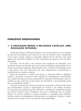 PRINCÍPIOS ORIENTADORES


1. A EDUCAÇÃO MORAL E RELIGIOSA CATÓLICA, UMA
   EDUCAÇÃO INTEGRAL

    A Educação Moral e Religiosa Católica, nas escolas públicas, é uma questão
de primeira importância para cada aluno, para as famílias, para a sociedade
civil e para a Igreja, porque a educação integral do ser humano não pode
abstrair da dimensão religiosa e moral, constitutiva da pessoa e da sua plena
dignidade.
    De facto, há em todo o ser humano uma exigência de liberdade, uma
constante procura de sentido que não é possível satisfazer plenamente sem o
recurso aos valores religiosos. Não podemos «ler» a história dos indivíduos nem
a dos povos, sem nos referirmos aos seus testemunhos incontestáveis e
significativos em matéria religiosa.
    Além de enriquecer a cultura dos alunos, a Educação Moral e Religiosa
Católica, ajuda-nos a encontrar uma resposta às interrogações fundamentais
que surgem na pessoa humana, sobretudo no momento da juventude: qual é o
sentido da vida, quais são as leis morais da consciência e da sociedade, quais
são os verdadeiros valores?
    A Escola, em particular, oferece aos jovens numerosos e diversos elementos
de conhecimento quanto à significação do mundo e da pessoa humana.
É no período da juventude que se enfrentam e confrontam as grandes opções
que hão-de orientar toda a existência. Por isso é importante que, na própria
Escola, os jovens recebam a ajuda necessária e completa para poderem
reflectir sobre as interrogações fundamentais da existência humana e assim
decidir do seu futuro com um sentido de responsabilidade.

                                                                           195
 