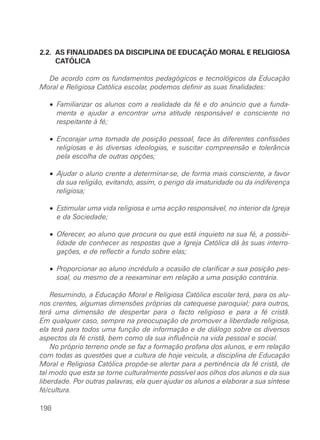 2.2. AS FINALIDADES DA DISCIPLINA DE EDUCAÇÃO MORAL E RELIGIOSA
     CATÓLICA

  De acordo com os fundamentos pedagógicos e tecnológicos da Educação
Moral e Religiosa Católica escolar, podemos definir as suas finalidades:

   • Familiarizar os alunos com a realidade da fé e do anúncio que a funda-
     menta e ajudar a encontrar uma atitude responsável e consciente no
     respeitante à fé;

   • Encorajar uma tomada de posição pessoal, face às diferentes confissões
     religiosas e às diversas ideologias, e suscitar compreensão e tolerância
     pela escolha de outras opções;

   • Ajudar o aluno crente a determinar-se, de forma mais consciente, a favor
     da sua religião, evitando, assim, o perigo da imaturidade ou da indiferença
     religiosa;

   • Estimular uma vida religiosa e uma acção responsável, no interior da Igreja
     e da Sociedade;

   • Oferecer, ao aluno que procura ou que está inquieto na sua fé, a possibi-
     lidade de conhecer as respostas que a Igreja Católica dá às suas interro-
     gações, e de reflectir a fundo sobre elas;

   • Proporcionar ao aluno incrédulo a ocasião de clarificar a sua posição pes-
     soal, ou mesmo de a reexaminar em relação a uma posição contrária.

    Resumindo, a Educação Moral e Religiosa Católica escolar terá, para os alu-
nos crentes, algumas dimensões próprias da catequese paroquial; para outros,
terá uma dimensão de despertar para o facto religioso e para a fé cristã.
Em qualquer caso, sempre na preocupação de promover a liberdade religiosa,
ela terá para todos uma função de informação e de diálogo sobre os diversos
aspectos da fé cristã, bem como da sua influência na vida pessoal e social.
    No próprio terreno onde se faz a formação profana dos alunos, e em relação
com todas as questões que a cultura de hoje veicula, a disciplina de Educação
Moral e Religiosa Católica propõe-se alertar para a pertinência da fé cristã, de
tal modo que esta se torne culturalmente possível aos olhos dos alunos e da sua
liberdade. Por outras palavras, ela quer ajudar os alunos a elaborar a sua síntese
fé/cultura.

198
 