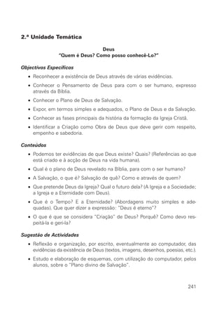 2.ª Unidade Temática

                                Deus
                “Quem é Deus? Como posso conhecê-Lo?”

Objectivos Específicos
  • Reconhecer a existência de Deus através de várias evidências.
  • Conhecer o Pensamento de Deus para com o ser humano, expresso
    através da Bíblia.
  • Conhecer o Plano de Deus de Salvação.
  • Expor, em termos simples e adequados, o Plano de Deus e da Salvação.
  • Conhecer as fases principais da história da formação da Igreja Cristã.
  • Identificar a Criação como Obra de Deus que deve gerir com respeito,
    empenho e sabedoria.

Conteúdos
  • Podemos ter evidências de que Deus existe? Quais? (Referências ao que
    está criado e à acção de Deus na vida humana).
  • Qual é o plano de Deus revelado na Bíblia, para com o ser humano?
  • A Salvação, o que é? Salvação de quê? Como e através de quem?
  • Que pretende Deus da Igreja? Qual o futuro dela? (A Igreja e a Sociedade;
    a Igreja e a Eternidade com Deus).
  • Que é o Tempo? E a Eternidade? (Abordagens muito simples e ade-
    quadas). Que quer dizer a expressão: “Deus é eterno”?
  • O que é que se considera “Criação” de Deus? Porquê? Como devo res-
    peitá-la e geri-la?

Sugestão de Actividades
  • Reflexão e organização, por escrito, eventualmente ao computador, das
    evidências da existência de Deus (textos, imagens, desenhos, poesias, etc.).
  • Estudo e elaboração de esquemas, com utilização do computador, pelos
    alunos, sobre o “Plano divino de Salvação”.



                                                                             241
 