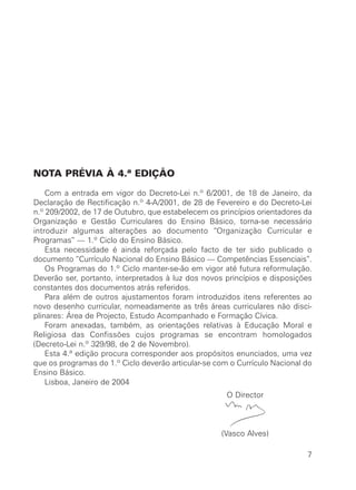 NOTA PRÉVIA À 4.ª EDIÇÃO

    Com a entrada em vigor do Decreto-Lei n.º 6/2001, de 18 de Janeiro, da
Declaração de Rectificação n.º 4-A/2001, de 28 de Fevereiro e do Decreto-Lei
n.º 209/2002, de 17 de Outubro, que estabelecem os princípios orientadores da
Organização e Gestão Curriculares do Ensino Básico, torna-se necessário
introduzir algumas alterações ao documento “Organização Curricular e
Programas” — 1.º Ciclo do Ensino Básico.
    Esta necessidade é ainda reforçada pelo facto de ter sido publicado o
documento “Currículo Nacional do Ensino Básico — Competências Essenciais”.
    Os Programas do 1.º Ciclo manter-se-ão em vigor até futura reformulação.
Deverão ser, portanto, interpretados à luz dos novos princípios e disposições
constantes dos documentos atrás referidos.
    Para além de outros ajustamentos foram introduzidos itens referentes ao
novo desenho curricular, nomeadamente as três áreas curriculares não disci-
plinares: Área de Projecto, Estudo Acompanhado e Formação Cívica.
    Foram anexadas, também, as orientações relativas à Educação Moral e
Religiosa das Confissões cujos programas se encontram homologados
(Decreto-Lei n.º 329/98, de 2 de Novembro).
    Esta 4.ª edição procura corresponder aos propósitos enunciados, uma vez
que os programas do 1.º Ciclo deverão articular-se com o Currículo Nacional do
Ensino Básico.
    Lisboa, Janeiro de 2004
                                                      O Director



                                                    (Vasco Alves)

                                                                            7
 