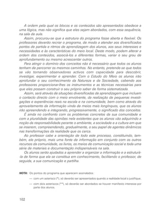 A ordem pela qual os blocos e os conteúdos são apresentados obedece a
uma lógica, mas não significa que eles sejam abordados, com essa sequência,
na sala de aula.
Assim, procurou-se que a estrutura do programa fosse aberta e flexível. Os
professores deverão recriar o programa, de modo a atender aos diversificados
pontos de partida e ritmos de aprendizagem dos alunos, aos seus interesses e
necessidades e às características do meio local. Deste modo, podem alterar a
ordem dos conteúdos, associá-los a diferentes formas, variar o seu grau de
aprofundamento ou mesmo acrescentar outros.
Para atingir o domínio dos conceitos não é necessário que todos os alunos
tenham de percorrer os mesmos caminhos. No entanto, pretende-se que todos
se vão tornando observadores activos com capacidade para descobrir,
investigar, experimentar e aprender. Com o Estudo do Meio os alunos irão
aprofundar o seu conhecimento da Natureza e da Sociedade, cabendo aos
professores proporcionar-lhes os instrumentos e as técnicas necessárias para
que eles possam construir o seu próprio saber de forma sistematizada.
Assim, será através de situações diversificadas de aprendizagem que incluam
o contacto directo com o meio envolvente, da realização de pequenas investi-
gações e experiências reais na escola e na comunidade, bem como através do
aproveitamento da informação vinda de meios mais longínquos, que os alunos
irão apreendendo e integrando, progressivamente, o significado dos conceitos.
É ainda no confronto com os problemas concretos da sua comunidade e
com a pluralidade das opiniões nela existentes que os alunos vão adquirindo a
noção da responsabilidade perante o ambiente, a sociedade e a cultura em que
se inserem, compreendendo, gradualmente, o seu papel de agentes dinâmicos
nas transformações da realidade que os cerca.
Ao professor cabe a orientação de todo este processo, constituindo, tam-
bém, ele próprio, mais uma fonte de informação em conjunto com os outros
recursos da comunidade, os livros, os meios de comunicação social e toda uma
série de materiais e documentação indispensáveis na sala.
Os alunos serão ajudados a aprender a organizar a informação e a estruturá-
-la de forma que ela se constitua em conhecimento, facilitando o professor, de
seguida, a sua comunicação e partilha.
NOTA: Os pontos do programa que aparecem assinalados:
NOTA: — com um asterisco (*), só deverão ser apresentados quando a realidade local o justifique;
NOTA: — com dois asteriscos (**), só deverão ser abordados se houver manifesto interesse por
parte dos alunos.
102
 