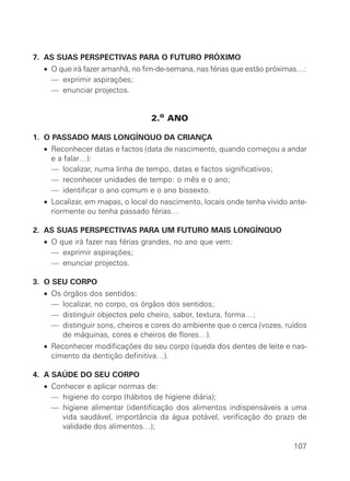 7. AS SUAS PERSPECTIVAS PARA O FUTURO PRÓXIMO
• O que irá fazer amanhã, no fim-de-semana, nas férias que estão próximas…:
• — exprimir aspirações;
• — enunciar projectos.
2.o ANO
1. O PASSADO MAIS LONGÍNQUO DA CRIANÇA
• Reconhecer datas e factos (data de nascimento, quando começou a andar
e a falar…):
• — localizar, numa linha de tempo, datas e factos significativos;
• — reconhecer unidades de tempo: o mês e o ano;
• — identificar o ano comum e o ano bissexto.
• Localizar, em mapas, o local do nascimento, locais onde tenha vivido ante-
riormente ou tenha passado férias…
2. AS SUAS PERSPECTIVAS PARA UM FUTURO MAIS LONGÍNQUO
• O que irá fazer nas férias grandes, no ano que vem:
• — exprimir aspirações;
• — enunciar projectos.
3. O SEU CORPO
• Os órgãos dos sentidos:
• — localizar, no corpo, os órgãos dos sentidos;
• — distinguir objectos pelo cheiro, sabor, textura, forma…;
• — distinguir sons, cheiros e cores do ambiente que o cerca (vozes, ruídos
de máquinas, cores e cheiros de flores…).
• Reconhecer modificações do seu corpo (queda dos dentes de leite e nas-
cimento da dentição definitiva…).
4. A SAÚDE DO SEU CORPO
• Conhecer e aplicar normas de:
• — higiene do corpo (hábitos de higiene diária);
• — higiene alimentar (identificação dos alimentos indispensáveis a uma
vida saudável, importância da água potável, verificação do prazo de
validade dos alimentos…);
107
 