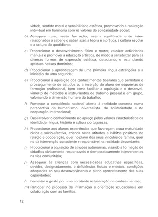 vidade, sentido moral e sensibilidade estética, promovendo a realização
individual em harmonia com os valores da solidariedade social;
b) Assegurar que, nesta formação, sejam equilibradamente inter-
relacionados o saber e o saber fazer, a teoria e a prática, a cultura escolar
e a cultura do quotidiano;
c) Proporcionar o desenvolvimento físico e motor, valorizar actividades
manuais e promover a educação artística, de modo a sensibilizar para as
diversas formas de expressão estética, detectando e estimulando
aptidões nesses domínios;
d) Proporcionar a aprendizagem de uma primeira língua estrangeira e a
iniciação de uma segunda;
e) Proporcionar a aquisição dos conhecimentos basilares que permitam o
prosseguimento de estudos ou a inserção do aluno em esquemas de
formação profissional, bem como facilitar a aquisição e o desenvol-
vimento de métodos e instrumentos de trabalho pessoal e em grupo,
valorizando a dimensão humana do trabalho;
f) Fomentar a consciência nacional aberta à realidade concreta numa
perspectiva de humanismo universalista, de solidariedade e de
cooperação internacional;
g) Desenvolver o conhecimento e o apreço pelos valores característicos da
identidade, língua, história e cultura portuguesas;
h) Proporcionar aos alunos experiências que favoreçam a sua maturidade
cívica e sócio-afectiva, criando neles atitudes e hábitos positivos de
relação e cooperação, quer no plano dos seus vínculos de família, quer
no da intervenção consciente e responsável na realidade circundante;
i) Proporcionar a aquisição de atitudes autónomas, visando a formação de
cidadãos civicamente responsáveis e democraticamente intervenientes
na vida comunitária;
j) Assegurar às crianças com necessidades educativas específicas,
devidas, designadamente, a deficiências físicas e mentais, condições
adequadas ao seu desenvolvimento e pleno aproveitamento das suas
capacidades;
l) Fomentar o gosto por uma constante actualização de conhecimentos;
m) Participar no processo de informação e orientação educacionais em
colaboração com as famílias;
12
 