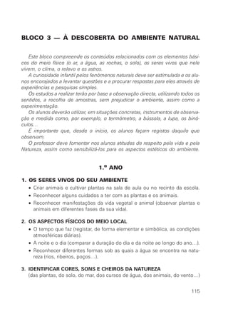 BLOCO 3 — À DESCOBERTA DO AMBIENTE NATURAL
Este bloco compreende os conteúdos relacionados com os elementos bási-
cos do meio físico (o ar, a água, as rochas, o solo), os seres vivos que nele
vivem, o clima, o relevo e os astros.
A curiosidade infantil pelos fenómenos naturais deve ser estimulada e os alu-
nos encorajados a levantar questões e a procurar respostas para eles através de
experiências e pesquisas simples.
Os estudos a realizar terão por base a observação directa, utilizando todos os
sentidos, a recolha de amostras, sem prejudicar o ambiente, assim como a
experimentação.
Os alunos deverão utilizar, em situações concretas, instrumentos de observa-
ção e medida como, por exemplo, o termómetro, a bússola, a lupa, os binó-
culos…
É importante que, desde o início, os alunos façam registos daquilo que
observam.
O professor deve fomentar nos alunos atitudes de respeito pela vida e pela
Natureza, assim como sensibilizá-los para os aspectos estéticos do ambiente.
1.o
ANO
1. OS SERES VIVOS DO SEU AMBIENTE
• Criar animais e cultivar plantas na sala de aula ou no recinto da escola.
• Reconhecer alguns cuidados a ter com as plantas e os animais.
• Reconhecer manifestações da vida vegetal e animal (observar plantas e
animais em diferentes fases da sua vida).
2. OS ASPECTOS FÍSICOS DO MEIO LOCAL
• O tempo que faz (registar, de forma elementar e simbólica, as condições
atmosféricas diárias).
• A noite e o dia (comparar a duração do dia e da noite ao longo do ano…).
• Reconhecer diferentes formas sob as quais a água se encontra na natu-
reza (rios, ribeiros, poços…).
3. IDENTIFICAR CORES, SONS E CHEIROS DA NATUREZA
(das plantas, do solo, do mar, dos cursos de água, dos animais, do vento…)
115
 