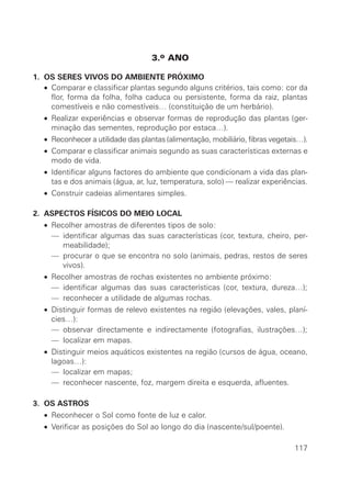 3.o ANO
1. OS SERES VIVOS DO AMBIENTE PRÓXIMO
• Comparar e classificar plantas segundo alguns critérios, tais como: cor da
flor, forma da folha, folha caduca ou persistente, forma da raiz, plantas
comestíveis e não comestíveis… (constituição de um herbário).
• Realizar experiências e observar formas de reprodução das plantas (ger-
minação das sementes, reprodução por estaca…).
• Reconhecer a utilidade das plantas (alimentação, mobiliário, fibras vegetais…).
• Comparar e classificar animais segundo as suas características externas e
modo de vida.
• Identificar alguns factores do ambiente que condicionam a vida das plan-
tas e dos animais (água, ar, luz, temperatura, solo) — realizar experiências.
• Construir cadeias alimentares simples.
2. ASPECTOS FÍSICOS DO MEIO LOCAL
• Recolher amostras de diferentes tipos de solo:
• — identificar algumas das suas características (cor, textura, cheiro, per-
meabilidade);
• — procurar o que se encontra no solo (animais, pedras, restos de seres
vivos).
• Recolher amostras de rochas existentes no ambiente próximo:
• — identificar algumas das suas características (cor, textura, dureza…);
• — reconhecer a utilidade de algumas rochas.
• Distinguir formas de relevo existentes na região (elevações, vales, planí-
cies…):
• — observar directamente e indirectamente (fotografias, ilustrações…);
• — localizar em mapas.
• Distinguir meios aquáticos existentes na região (cursos de água, oceano,
lagoas…):
• — localizar em mapas;
• — reconhecer nascente, foz, margem direita e esquerda, afluentes.
3. OS ASTROS
• Reconhecer o Sol como fonte de luz e calor.
• Verificar as posições do Sol ao longo do dia (nascente/sul/poente).
117
 