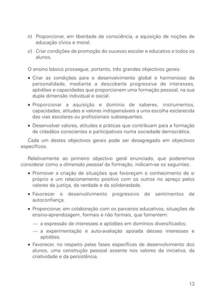 n) Proporcionar, em liberdade de consciência, a aquisição de noções de
educação cívica e moral;
o) Criar condições de promoção do sucesso escolar e educativo a todos os
alunos.
O ensino básico prossegue, portanto, três grandes objectivos gerais:
• Criar as condições para o desenvolvimento global e harmonioso da
personalidade, mediante a descoberta progressiva de interesses,
aptidões e capacidades que proporcionem uma formação pessoal, na sua
dupla dimensão individual e social.
• Proporcionar a aquisição e domínio de saberes, instrumentos,
capacidades, atitudes e valores indispensáveis a uma escolha esclarecida
das vias escolares ou profissionais subsequentes.
• Desenvolver valores, atitudes e práticas que contribuam para a formação
de cidadãos conscientes e participativos numa sociedade democrática.
Cada um destes objectivos gerais pode ser desagregado em objectivos
específicos.
Relativamente ao primeiro objectivo geral enunciado, que poderemos
considerar como a dimensão pessoal da formação, indicam-se os seguintes:
• Promover a criação de situações que favoreçam o conhecimento de si
próprio e um relacionamento positivo com os outros no apreço pelos
valores da justiça, da verdade e da solidariedade.
• Favorecer o desenvolvimento progressivo de sentimentos de
autoconfiança.
• Proporcionar, em colaboração com os parceiros educativos, situações de
ensino-aprendizagem, formais e não formais, que fomentem:
— a expressão de interesses e aptidões em domínios diversificados;
— a experimentação e auto-avaliação apoiada desses interesses e
aptidões.
• Favorecer, no respeito pelas fases específicas de desenvolvimento dos
alunos, uma construção pessoal assente nos valores da iniciativa, da
criatividade e da persistência.
13
 