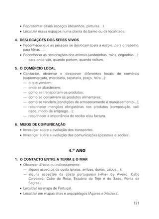 • Representar esses espaços (desenhos, pinturas…).
• Localizar esses espaços numa planta do bairro ou da localidade.
4. DESLOCAÇÕES DOS SERES VIVOS
• Reconhecer que as pessoas se deslocam (para a escola, para o trabalho,
para férias…).
• Reconhecer as deslocações dos animais (andorinhas, rolas, cegonhas…):
• — para onde vão, quando partem, quando voltam.
5. O COMÉRCIO LOCAL
• Contactar, observar e descrever diferentes locais de comércio
(supermercado, mercearia, sapataria, praça, feira…):
• — o que vendem;
• — onde se abastecem;
• — como se transportam os produtos;
• — como se conservam os produtos alimentares;
• — como se vendem (condições de armazenamento e manuseamento…);
• — reconhecer menções obrigatórias nos produtos (composição, vali-
dade, modo de emprego…);
• — reconhecer a importância do recibo e/ou factura.
6. MEIOS DE COMUNICAÇÃO
• Investigar sobre a evolução dos transportes.
• Investigar sobre a evolução das comunicações (pessoais e sociais).
4.o ANO
1. O CONTACTO ENTRE A TERRA E O MAR
• Observar directa ou indirectamente:
• — alguns aspectos da costa (praias, arribas, dunas, cabos…);
• — alguns aspectos da costa portuguesa («Ria» de Aveiro, Cabo
Carvoeiro, Cabo da Roca, Estuário do Tejo e do Sado, Ponta de
Sagres).
• Localizar no mapa de Portugal.
• Localizar em mapas ilhas e arquipélagos (Açores e Madeira).
121
 