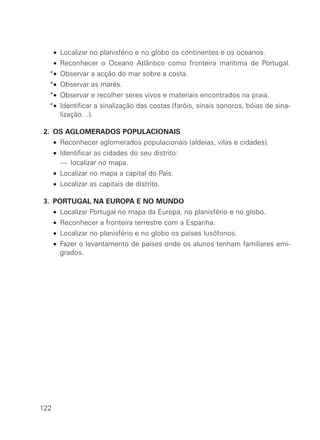 *• Localizar no planisfério e no globo os continentes e os oceanos.
*• Reconhecer o Oceano Atlântico como fronteira marítima de Portugal.
*• Observar a acção do mar sobre a costa.
*• Observar as marés.
*• Observar e recolher seres vivos e materiais encontrados na praia.
*• Identificar a sinalização das costas (faróis, sinais sonoros, bóias de sina-
lização…).
*2. OS AGLOMERADOS POPULACIONAIS
∗• Reconhecer aglomerados populacionais (aldeias, vilas e cidades).
∗• Identificar as cidades do seu distrito:
∗• — localizar no mapa.
∗• Localizar no mapa a capital do País.
∗• Localizar as capitais de distrito.
*3. PORTUGAL NA EUROPA E NO MUNDO
∗• Localizar Portugal no mapa da Europa, no planisfério e no globo.
∗• Reconhecer a fronteira terrestre com a Espanha.
∗• Localizar no planisfério e no globo os países lusófonos.
∗• Fazer o levantamento de países onde os alunos tenham familiares emi-
grados.
122
 