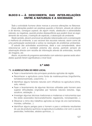 BLOCO 6 — À DESCOBERTA DAS INTER-RELAÇÕES
ENTRE A NATUREZA E A SOCIEDADE
Toda a actividade humana deixa marcas e provoca alterações na Natureza.
Essas alterações podem ser positivas quando o Homem, através da ciência
e da técnica, consegue superar, de algum modo, obstáculos e adversidades
naturais, ou negativas, quando produz desequilíbrios que podem levar ao esgo-
tamento de recursos, à extinção de espécies, à destruição do ambiente.
Neste sentido, devem promover-se atitudes relacionadas com a conservação
e melhoria do ambiente, o uso racional dos recursos naturais, assim como de
uma participação esclarecida e activa na resolução de problemas ambientais.
O estudo das actividades económicas, dada a sua complexidade, deve
relacionar-se com a realidade próxima dos alunos, partindo sempre da
observação directa com recolha de informação através de entrevistas, recolha
de imagens, etc.
Assim, os pontos do programa assinalados com asterisco apenas serão abor-
dados quando forem significativos a nível local.
3.o
ANO
*1. A AGRICULTURA DO MEIO LOCAL
• Fazer o levantamento dos principais produtos agrícolas da região.
• Reconhecer a agricultura como fonte de matérias-primas (trigo/farinha,
tomate/concentrado, uvas/vinho…).
• Identificar alguns factores naturais com influência na agricultura (clima,
solo, relevo).
• Fazer o levantamento de algumas técnicas utilizadas pelo homem para
superar dificuldades originadas por factores naturais (estufas, rega,
socalcos, adubação…).
• Investigar algumas técnicas tradicionais e modernas e instrumentos que
lhe estão associados (lavra-arado/tractor, rega/picota, nora/aspersão…).
• Observar o ritmo dos trabalhos agrícolas ao longo do ano (sementeiras,
mondas, colheitas…).
• Identificar alguns perigos para o homem e para o ambiente resultantes
do uso de produtos químicos na agricultura (cuidados a ter com o uso de
pesticidas, herbicidas, adubos químicos…).
127
 