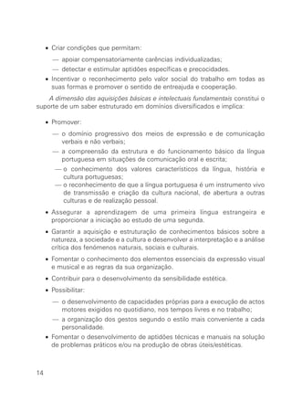 • Criar condições que permitam:
— apoiar compensatoriamente carências individualizadas;
— detectar e estimular aptidões específicas e precocidades.
• Incentivar o reconhecimento pelo valor social do trabalho em todas as
suas formas e promover o sentido de entreajuda e cooperação.
∑ A dimensão das aquisições básicas e intelectuais fundamentais constitui o
suporte de um saber estruturado em domínios diversificados e implica:
• Promover:
— o domínio progressivo dos meios de expressão e de comunicação
verbais e não verbais;
— a compreensão da estrutura e do funcionamento básico da língua
portuguesa em situações de comunicação oral e escrita;
∑ — o conhecimento dos valores característicos da língua, história e
cultura portuguesas;
∑ — o reconhecimento de que a língua portuguesa é um instrumento vivo
de transmissão e criação da cultura nacional, de abertura a outras
culturas e de realização pessoal.
• Assegurar a aprendizagem de uma primeira língua estrangeira e
proporcionar a iniciação ao estudo de uma segunda.
• Garantir a aquisição e estruturação de conhecimentos básicos sobre a
natureza, a sociedade e a cultura e desenvolver a interpretação e a análise
crítica dos fenómenos naturais, sociais e culturais.
• Fomentar o conhecimento dos elementos essenciais da expressão visual
e musical e as regras da sua organização.
• Contribuir para o desenvolvimento da sensibilidade estética.
• Possibilitar:
— o desenvolvimento de capacidades próprias para a execução de actos
motores exigidos no quotidiano, nos tempos livres e no trabalho;
— a organização dos gestos segundo o estilo mais conveniente a cada
personalidade.
• Fomentar o desenvolvimento de aptidões técnicas e manuais na solução
de problemas práticos e/ou na produção de obras úteis/estéticas.
14
 